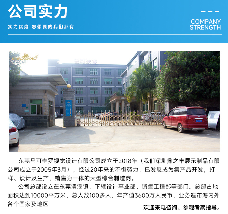 公司实力介绍：东莞马可孛罗视觉设计有限公司成立于2018年(我们深圳鼎之丰展示制品有限公司成立于2005年3月)，经过20年来的不懈努力，已发展成为集产品开发，打样、设计及生产、销售为一体的大型综合制造商。
公司总部设立在东莞清溪镇，下辖设计事业部、销售工程部等部门。总部占地面积达到10000平方米，总人数100多人，年产值3600万人民币，业务遍布海内外各个国家及地区.欢迎来参观考察指导。